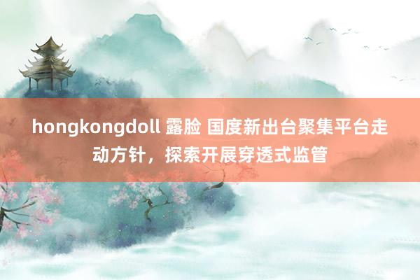 hongkongdoll 露脸 国度新出台聚集平台走动方针，探索开展穿透式监管