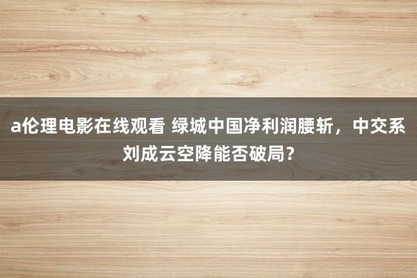 a伦理电影在线观看 绿城中国净利润腰斩,中交系刘成云空降能否破局?