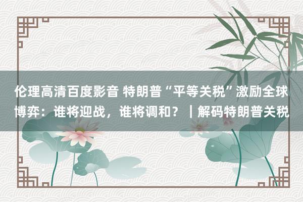 伦理高清百度影音 特朗普“平等关税”激励全球博弈：谁将迎战，谁将调和？｜解码特朗普关税