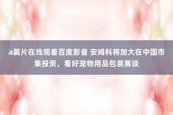 a篇片在线观看百度影音 安姆科将加大在中国市集投资,看好宠物用品包装赛谈
