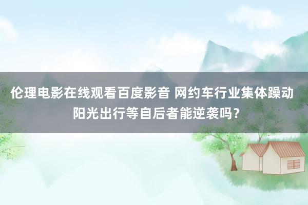 伦理电影在线观看百度影音 网约车行业集体躁动 阳光出行等自后者能逆袭吗?