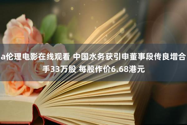 a伦理电影在线观看 中国水务获引申董事段传良增合手33万股 每股作价6.68港元