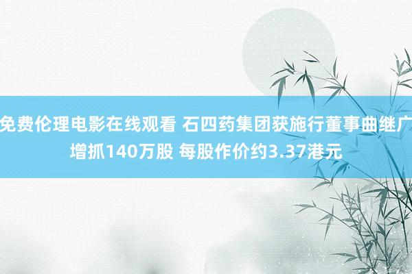 免费伦理电影在线观看 石四药集团获施行董事曲继广增抓140万股 每股作价约3.37港元