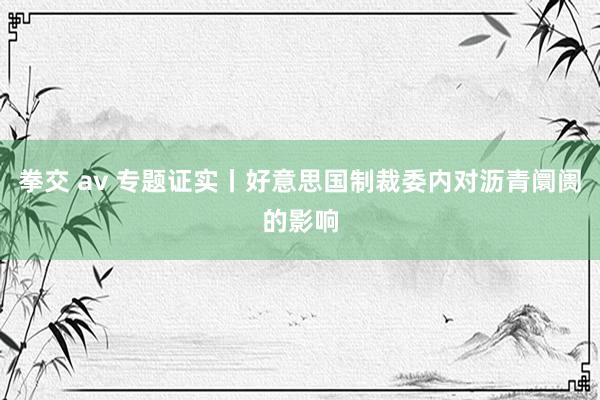 拳交 av 专题证实丨好意思国制裁委内对沥青阛阓的影响