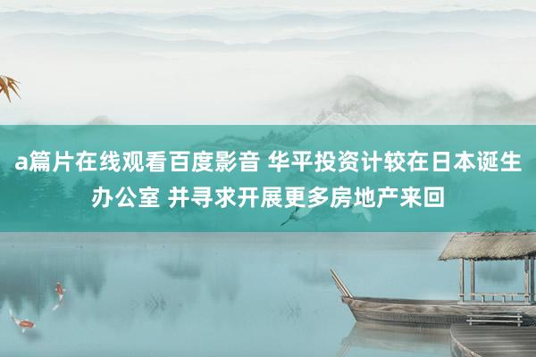 a篇片在线观看百度影音 华平投资计较在日本诞生办公室 并寻求开展更多房地产来回