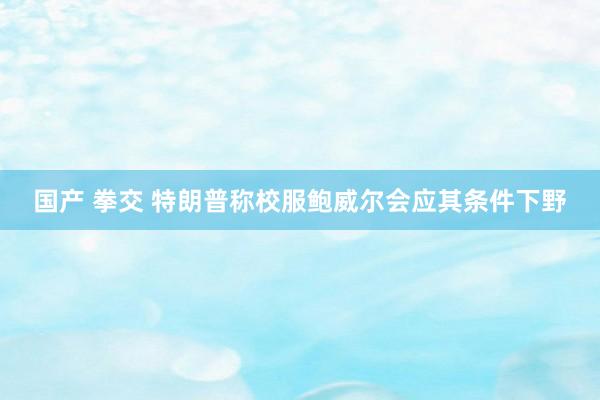 国产 拳交 特朗普称校服鲍威尔会应其条件下野