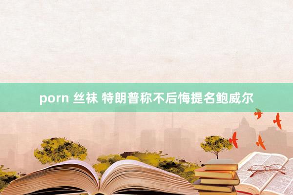 porn 丝袜 特朗普称不后悔提名鲍威尔