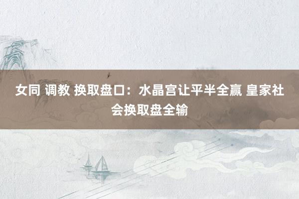 女同 调教 换取盘口：水晶宫让平半全赢 皇家社会换取盘全输
