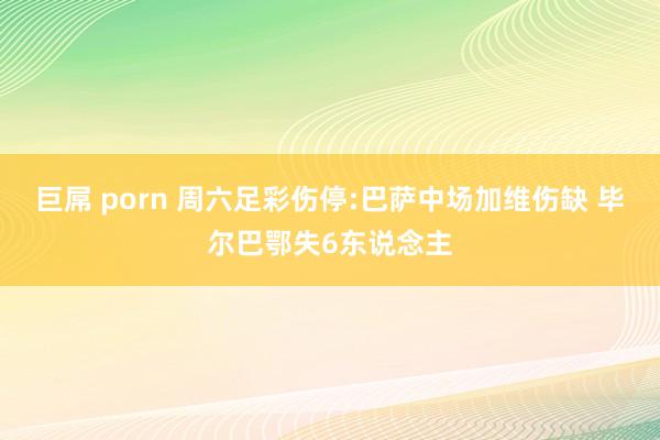 巨屌 porn 周六足彩伤停:巴萨中场加维伤缺 毕尔巴鄂失6东说念主