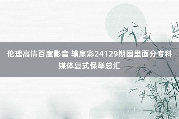 伦理高清百度影音 输赢彩24129期国里面分专科媒体复式保举总汇
