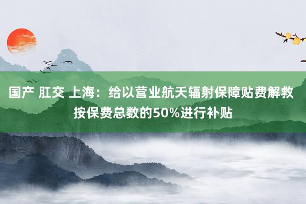 国产 肛交 上海：给以营业航天辐射保障贴费解救 按保费总数的50%进行补贴