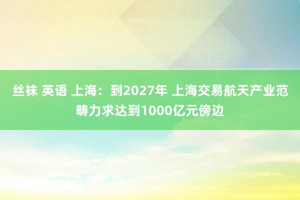 丝袜 英语 上海：到2027年 上海交易航天产业范畴力求达到1000亿元傍边