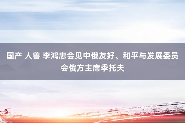 国产 人兽 李鸿忠会见中俄友好、和平与发展委员会俄方主席季托夫