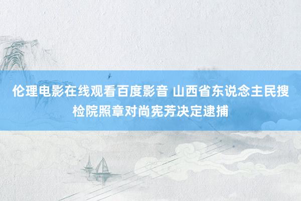 伦理电影在线观看百度影音 山西省东说念主民搜检院照章对尚宪芳决定逮捕