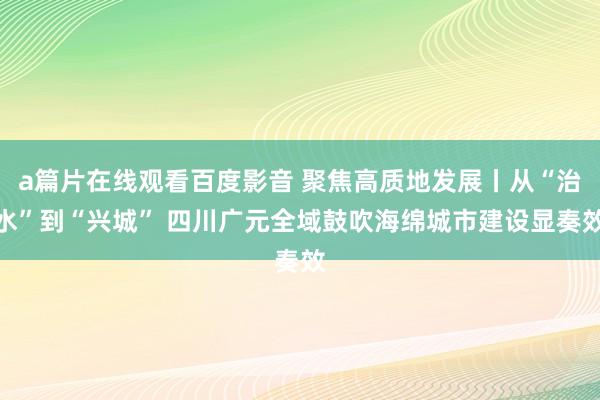 a篇片在线观看百度影音 聚焦高质地发展丨从“治水”到“兴城” 四川广元全域鼓吹海绵城市建设显奏效