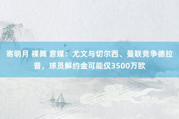 寄明月 裸舞 意媒：尤文与切尔西、曼联竞争德拉普，球员解约金可能仅3500万欧