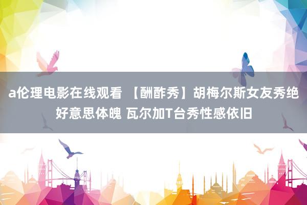 a伦理电影在线观看 【酬酢秀】胡梅尔斯女友秀绝好意思体魄 瓦尔加T台秀性感依旧