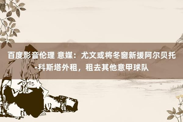 百度影音伦理 意媒:尤文或将冬窗新援阿尔贝托-科斯塔外租,租去其他意甲球队