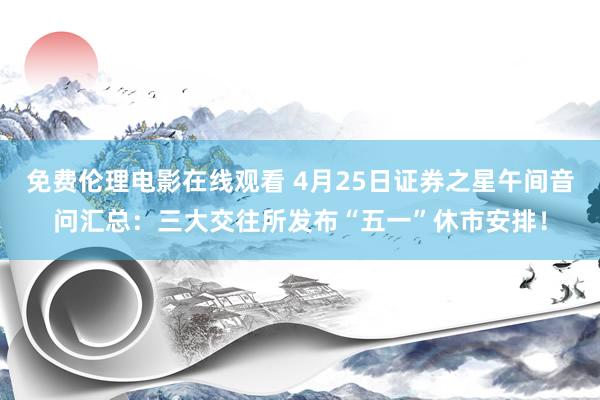 免费伦理电影在线观看 4月25日证券之星午间音问汇总：三大交往所发布“五一”休市安排！