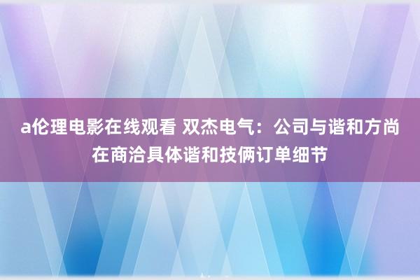 a伦理电影在线观看 双杰电气：公司与谐和方尚在商洽具体谐和技俩订单细节