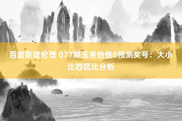 百度影音伦理 077期玉帛怡悦8预测奖号：大小比四区比分析