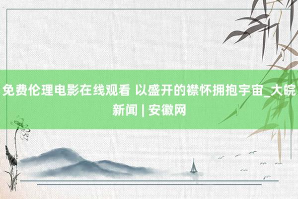 免费伦理电影在线观看 以盛开的襟怀拥抱宇宙_大皖新闻 | 安徽网