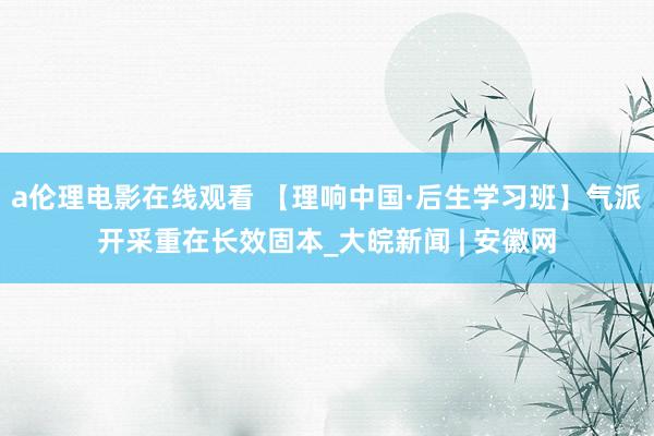 a伦理电影在线观看 【理响中国·后生学习班】气派开采重在长效固本_大皖新闻 | 安徽网