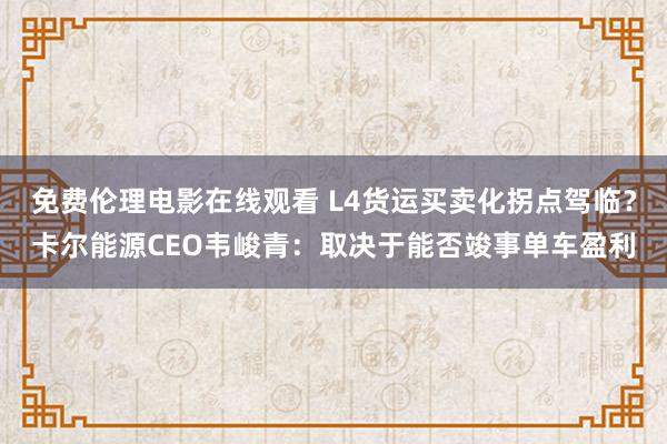 免费伦理电影在线观看 L4货运买卖化拐点驾临？卡尔能源CEO韦峻青：取决于能否竣事单车盈利