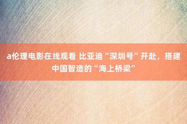 a伦理电影在线观看 比亚迪“深圳号”开赴,搭建中国智造的“海上桥梁”