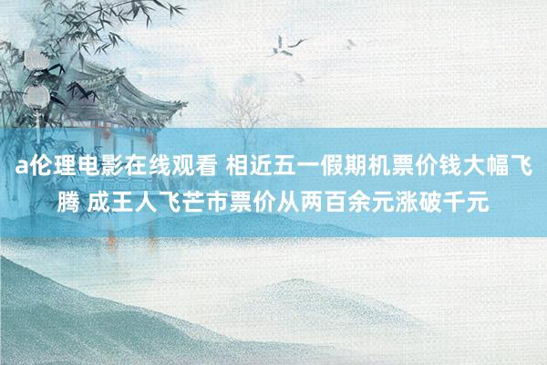 a伦理电影在线观看 相近五一假期机票价钱大幅飞腾 成王人飞芒市票价从两百余元涨破千元