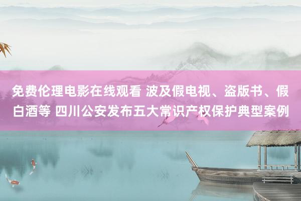 免费伦理电影在线观看 波及假电视、盗版书、假白酒等 四川公安发布五大常识产权保护典型案例