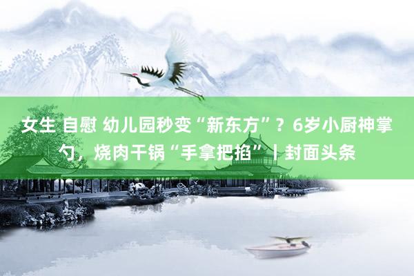 女生 自慰 幼儿园秒变“新东方”?6岁小厨神掌勺,烧肉干锅“手拿把掐”丨封面头条
